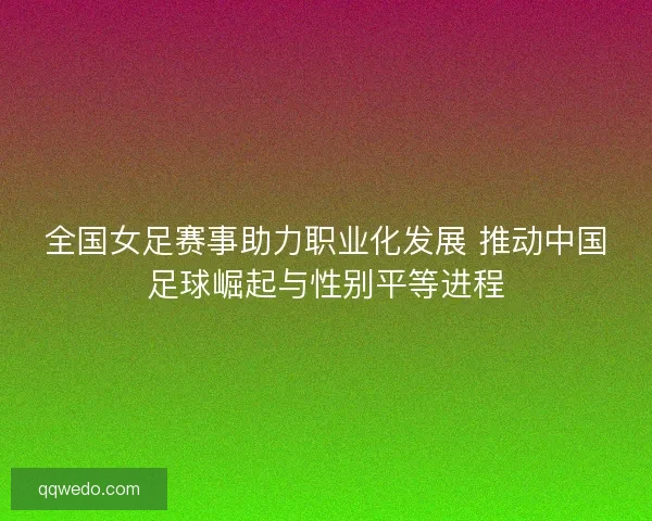 全国女足赛事助力职业化发展 推动中国足球崛起与性别平等进程