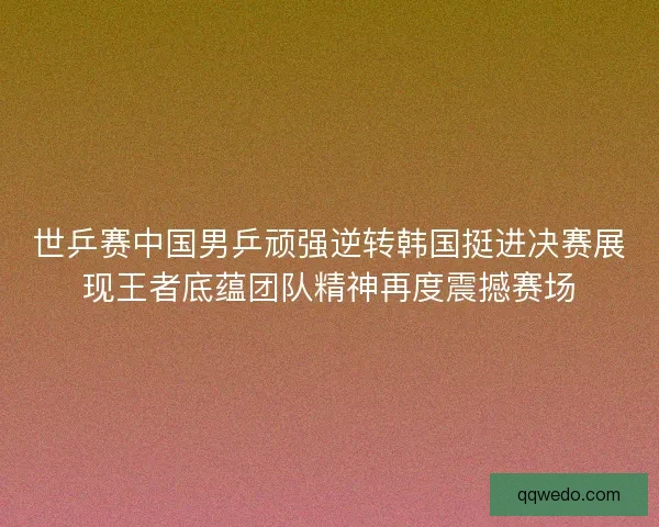 世乒赛中国男乒顽强逆转韩国挺进决赛展现王者底蕴团队精神再度震撼赛场