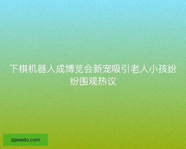 下棋机器人成博览会新宠吸引老人小孩纷纷围观热议 下棋机器人成博览会新宠吸引老人小孩纷纷围观热议