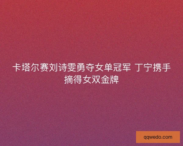 卡塔尔赛刘诗雯勇夺女单冠军 丁宁携手摘得女双金牌 卡塔尔赛刘诗雯勇夺女单冠军 丁宁携手摘得女双金牌