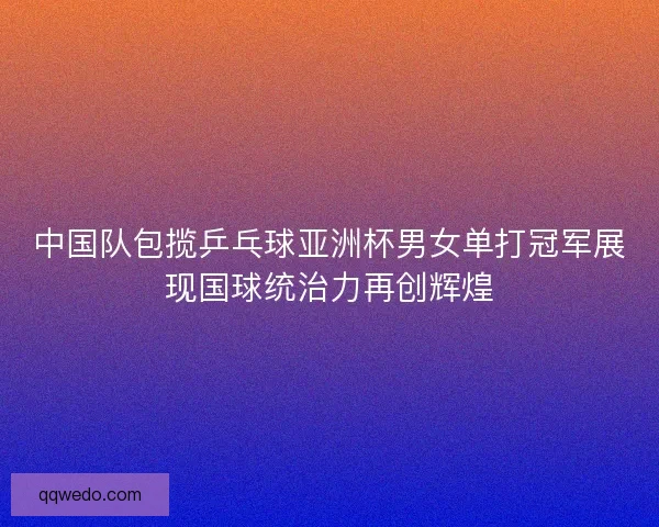 中国队包揽乒乓球亚洲杯男女单打冠军展现国球统治力再创辉煌